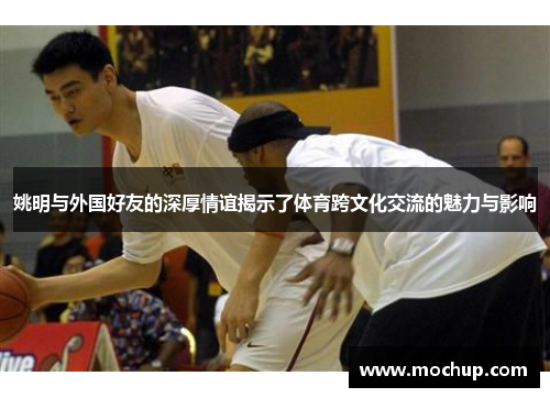 姚明与外国好友的深厚情谊揭示了体育跨文化交流的魅力与影响